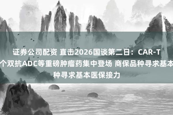 证券公司配资 直击2026国谈第二日：CAR-T、全球首个双抗ADC等重磅肿瘤药集中登场 商保品种寻求基本医保接力