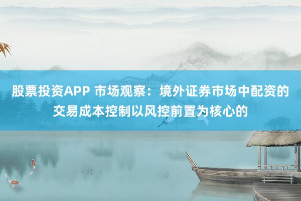 股票投资APP 市场观察：境外证券市场中配资的交易成本控制以风控前置为核心的