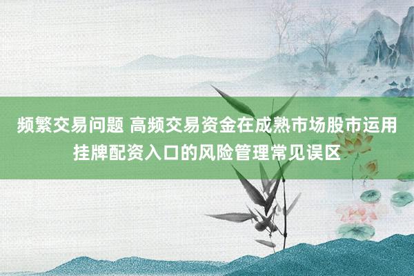 频繁交易问题 高频交易资金在成熟市场股市运用挂牌配资入口的风险管理常见误区