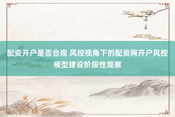 配资开户是否合规 风控视角下的配资网开户风控模型建设阶段性观察