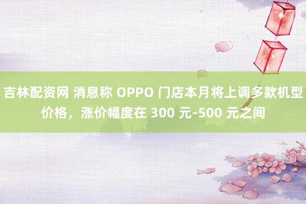 吉林配资网 消息称 OPPO 门店本月将上调多款机型价格，涨价幅度在 300 元-500 元之间