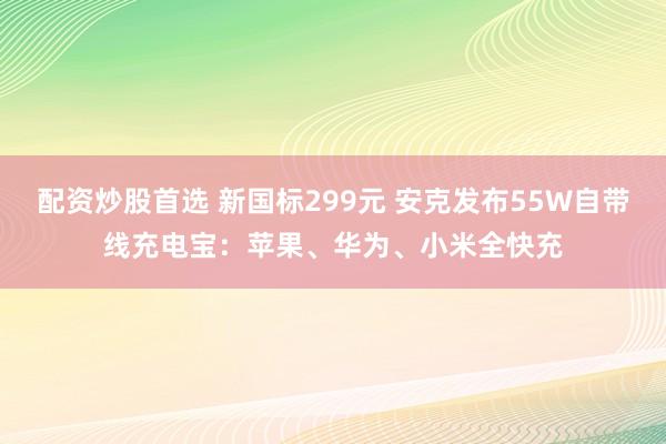 配资炒股首选 新国标299元 安克发布55W自带线充电宝：苹果、华为、小米全快充