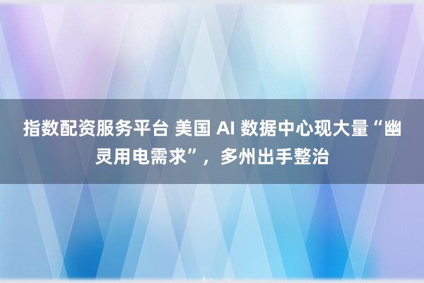 指数配资服务平台 美国 AI 数据中心现大量“幽灵用电需求”，多州出手整治