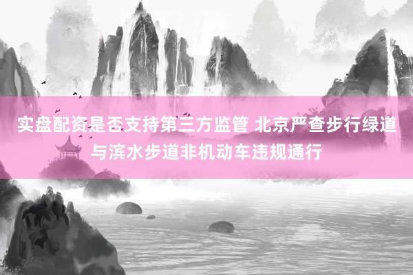实盘配资是否支持第三方监管 北京严查步行绿道与滨水步道非机动车违规通行
