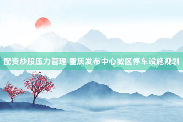 配资炒股压力管理 重庆发布中心城区停车设施规划