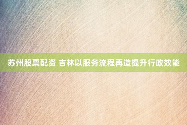 苏州股票配资 吉林以服务流程再造提升行政效能