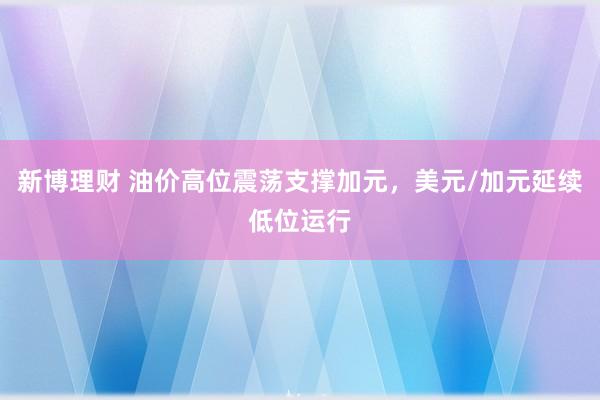新博理财 油价高位震荡支撑加元，美元/加元延续低位运行