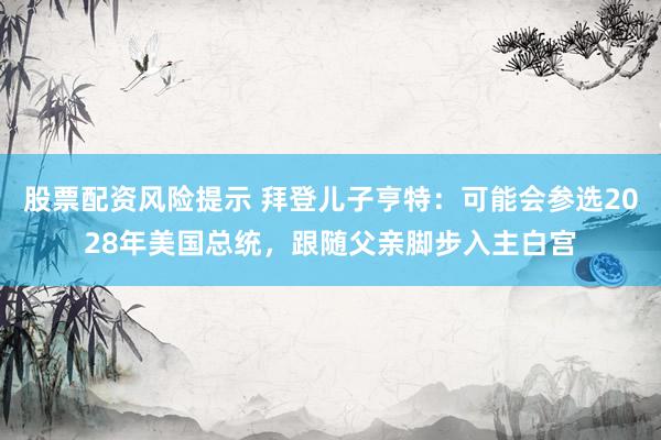 股票配资风险提示 拜登儿子亨特：可能会参选2028年美国总统，跟随父亲脚步入主白宫