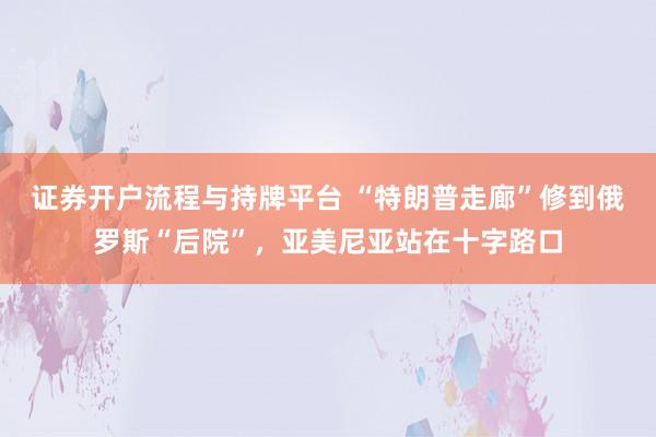 证券开户流程与持牌平台 “特朗普走廊”修到俄罗斯“后院”，亚美尼亚站在十字路口
