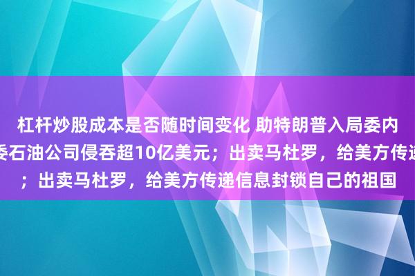 杠杆炒股成本是否随时间变化 助特朗普入局委内瑞拉的亿万富豪：从委石油公司侵吞超10亿美元；出卖马杜罗，给美方传递信息封锁自己的祖国