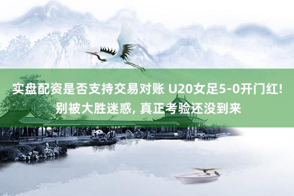 实盘配资是否支持交易对账 U20女足5‑0开门红! 别被大胜迷惑, 真正考验还没到来