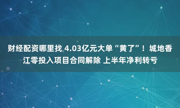财经配资哪里找 4.03亿元大单“黄了”！城地香江零投入项目合同解除 上半年净利转亏
