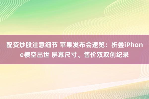 配资炒股注意细节 苹果发布会速览：折叠iPhone横空出世 屏幕尺寸、售价双双创纪录