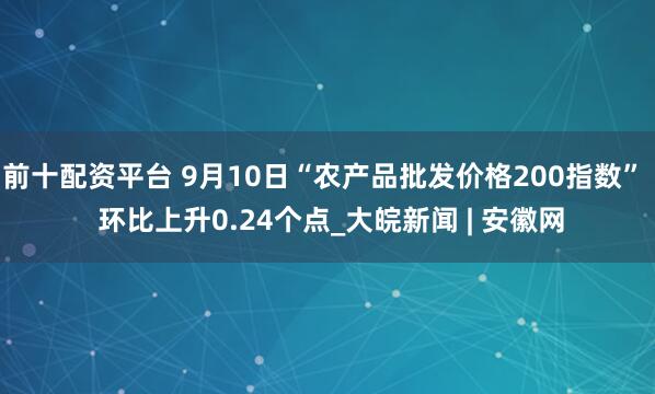 前十配资平台 9月10日“农产品批发价格200指数”  环比上升0.24个点_大皖新闻 | 安徽网