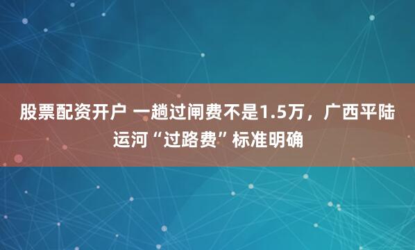 股票配资开户 一趟过闸费不是1.5万，广西平陆运河“过路费”标准明确