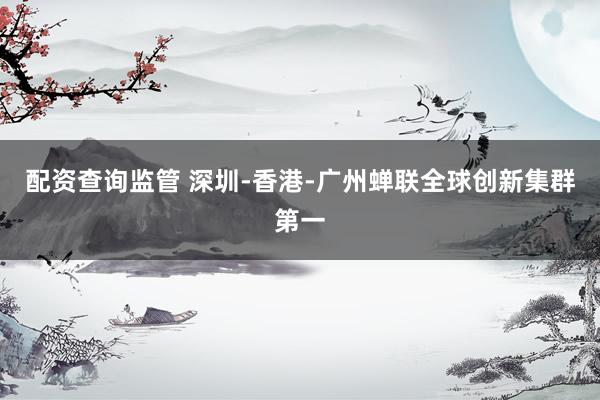 配资查询监管 深圳-香港-广州蝉联全球创新集群第一