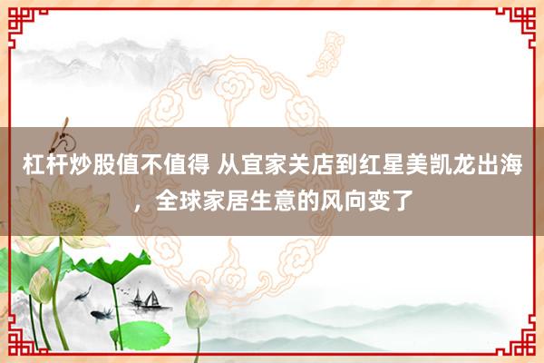 杠杆炒股值不值得 从宜家关店到红星美凯龙出海，全球家居生意的风向变了