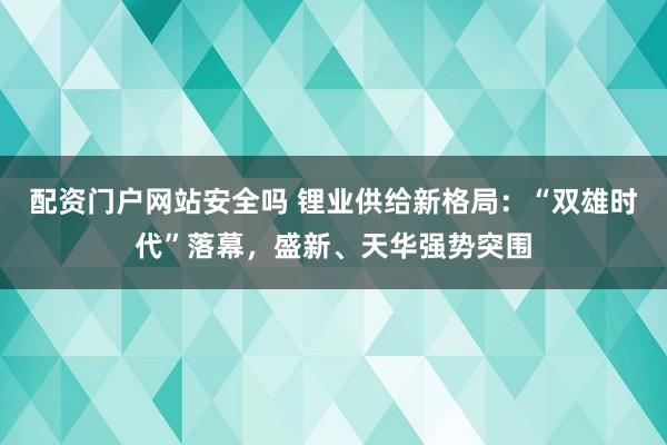 配资门户网站安全吗 锂业供给新格局：“双雄时代”落幕，盛新、天华强势突围