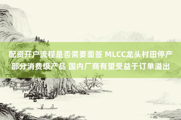 配资开户流程是否需要面签 MLCC龙头村田停产部分消费级产品 国内厂商有望受益于订单溢出