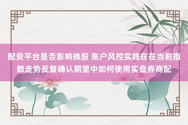 配资平台是否影响换股 账户风控实践在在当前指数走势反复确认期里中如何使用实盘券商配