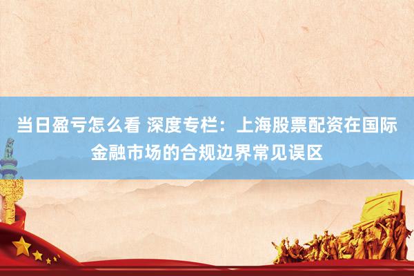当日盈亏怎么看 深度专栏：上海股票配资在国际金融市场的合规边界常见误区