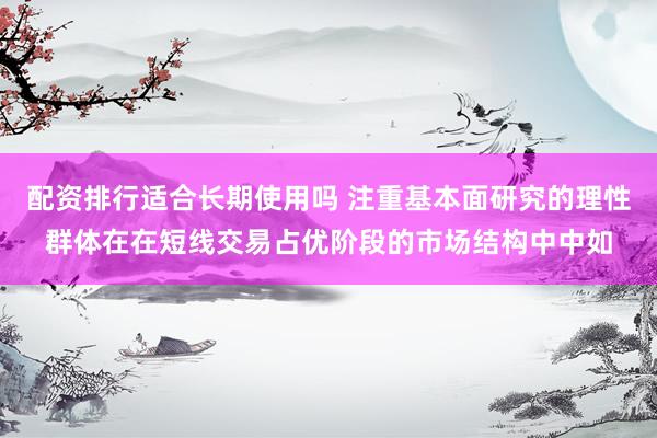 配资排行适合长期使用吗 注重基本面研究的理性群体在在短线交易占优阶段的市场结构中中如