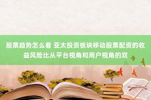 股票趋势怎么看 亚太投资板块移动股票配资的收益风险比从平台视角和用户视角的双