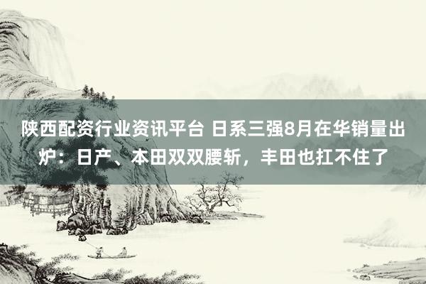 陕西配资行业资讯平台 日系三强8月在华销量出炉：日产、本田双双腰斩，丰田也扛不住了
