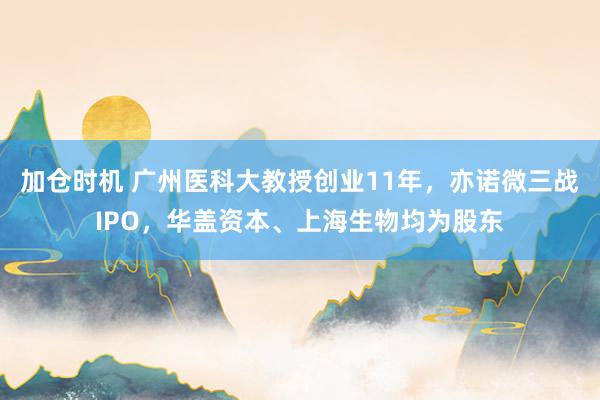 加仓时机 广州医科大教授创业11年，亦诺微三战IPO，华盖资本、上海生物均为股东