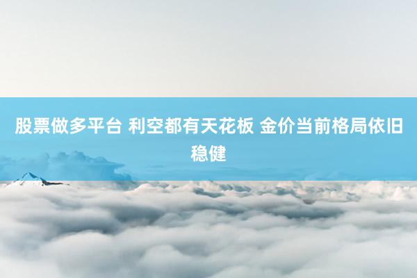 股票做多平台 利空都有天花板 金价当前格局依旧稳健