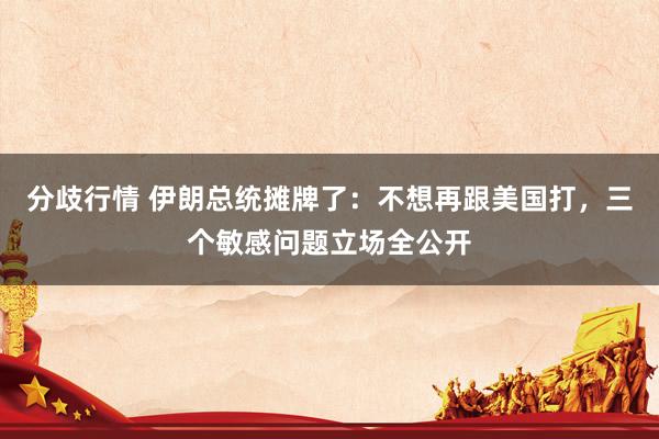 分歧行情 伊朗总统摊牌了：不想再跟美国打，三个敏感问题立场全公开