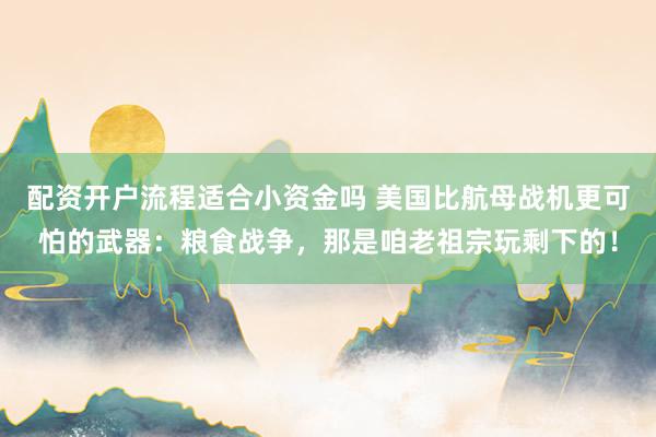 配资开户流程适合小资金吗 美国比航母战机更可怕的武器：粮食战争，那是咱老祖宗玩剩下的！