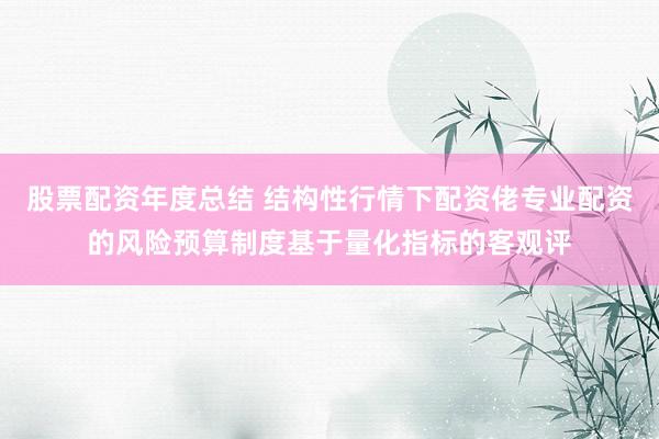 股票配资年度总结 结构性行情下配资佬专业配资的风险预算制度基于量化指标的客观评
