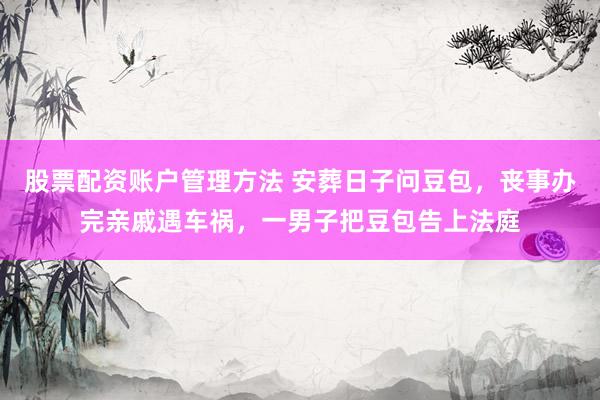 股票配资账户管理方法 安葬日子问豆包，丧事办完亲戚遇车祸，一男子把豆包告上法庭