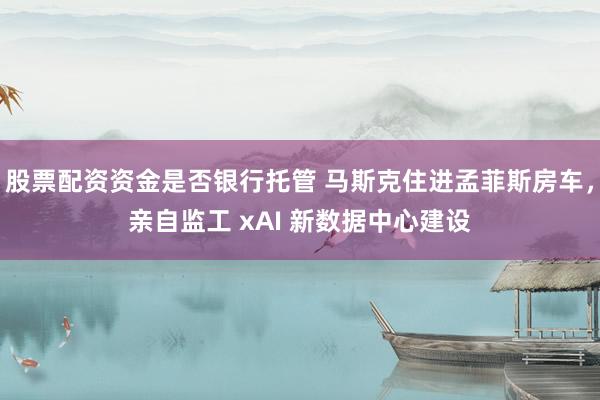 股票配资资金是否银行托管 马斯克住进孟菲斯房车，亲自监工 xAI 新数据中心建设