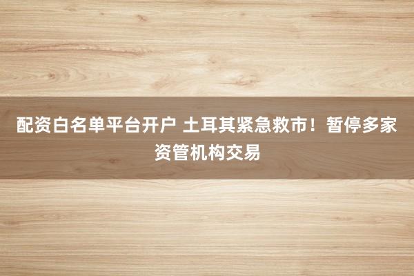 配资白名单平台开户 土耳其紧急救市！暂停多家资管机构交易