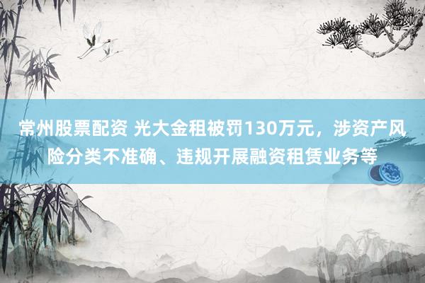 常州股票配资 光大金租被罚130万元，涉资产风险分类不准确、违规开展融资租赁业务等