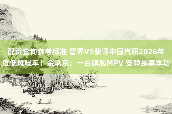 配资查询参考标准 智界V9获评中国汽研2026年度低风噪车！余承东：一台旗舰MPV 安静是基本功