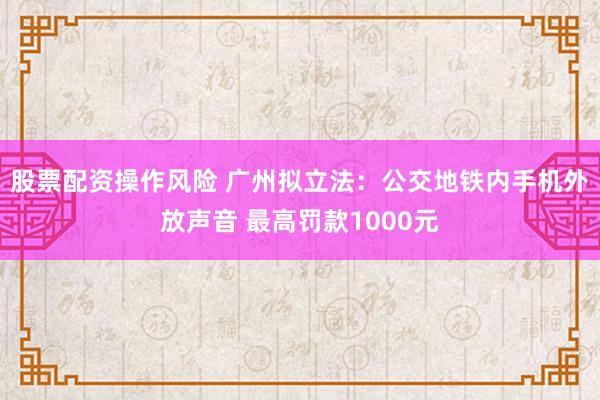 股票配资操作风险 广州拟立法：公交地铁内手机外放声音 最高罚款1000元