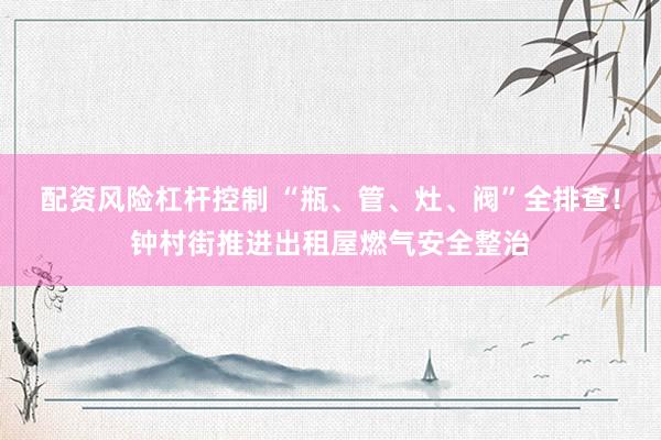 配资风险杠杆控制 “瓶、管、灶、阀”全排查！钟村街推进出租屋燃气安全整治