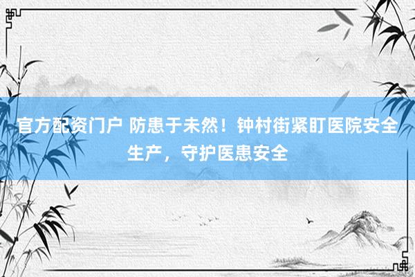 官方配资门户 防患于未然！钟村街紧盯医院安全生产，守护医患安全