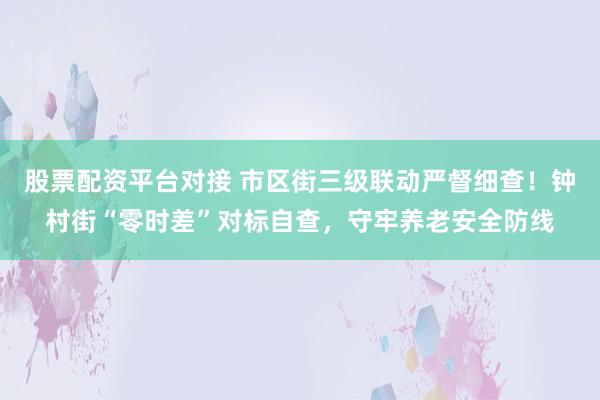股票配资平台对接 市区街三级联动严督细查！钟村街“零时差”对标自查，守牢养老安全防线