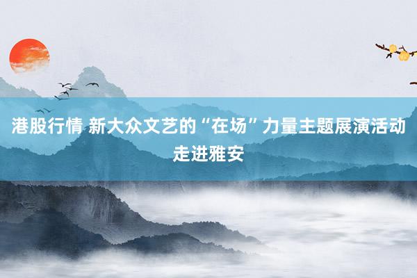 港股行情 新大众文艺的“在场”力量主题展演活动走进雅安