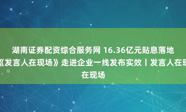 湖南证券配资综合服务网 16.36亿元贴息落地！《发言人在现场》走进企业一线发布实效丨发言人在现场