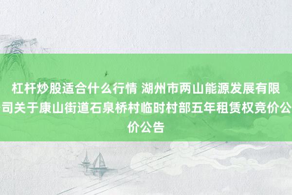 杠杆炒股适合什么行情 湖州市两山能源发展有限公司关于康山街道石泉桥村临时村部五年租赁权竞价公告