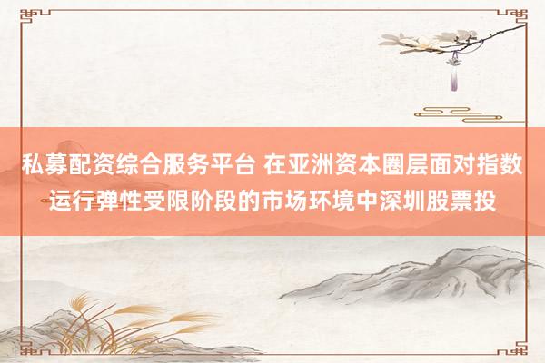 私募配资综合服务平台 在亚洲资本圈层面对指数运行弹性受限阶段的市场环境中深圳股票投
