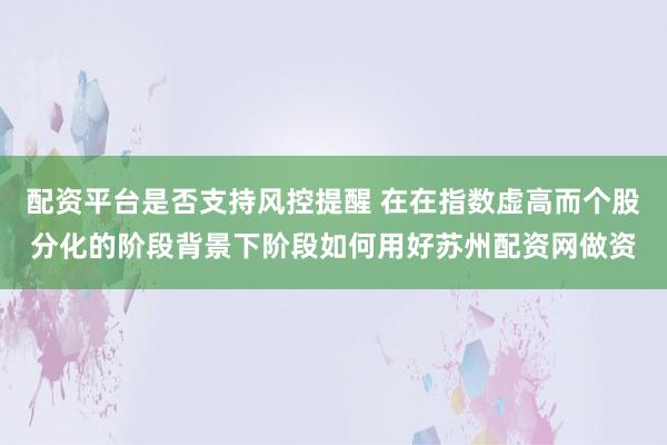 配资平台是否支持风控提醒 在在指数虚高而个股分化的阶段背景下阶段如何用好苏州配资网做资