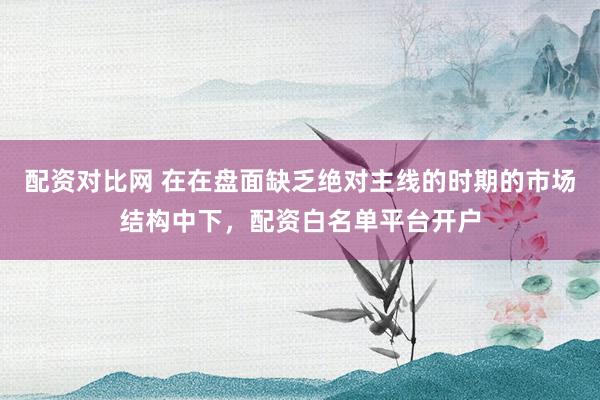 配资对比网 在在盘面缺乏绝对主线的时期的市场结构中下，配资白名单平台开户