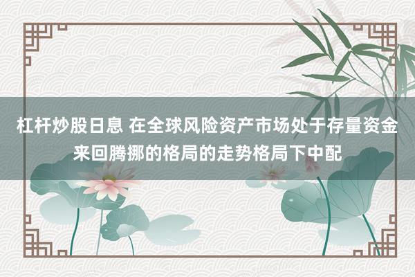 杠杆炒股日息 在全球风险资产市场处于存量资金来回腾挪的格局的走势格局下中配