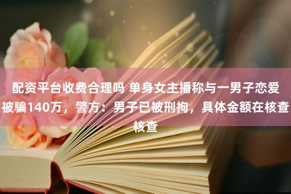 配资平台收费合理吗 单身女主播称与一男子恋爱被骗140万,警方:男子已被刑拘,具体金额在核查